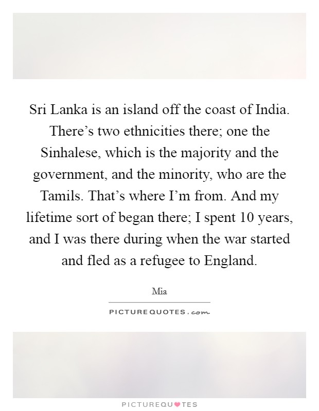 Sri Lanka is an island off the coast of India. There's two ethnicities there; one the Sinhalese, which is the majority and the government, and the minority, who are the Tamils. That's where I'm from. And my lifetime sort of began there; I spent 10 years, and I was there during when the war started and fled as a refugee to England Picture Quote #1