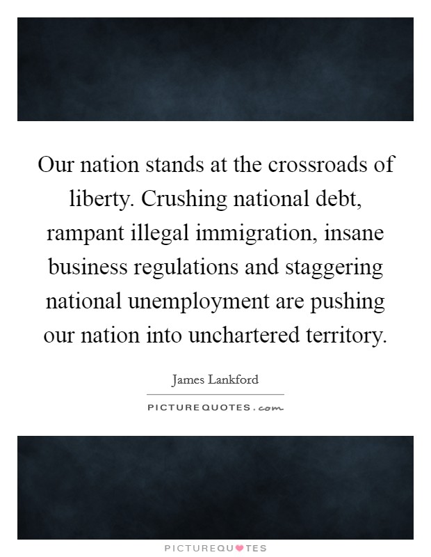 Our nation stands at the crossroads of liberty. Crushing national debt, rampant illegal immigration, insane business regulations and staggering national unemployment are pushing our nation into unchartered territory Picture Quote #1