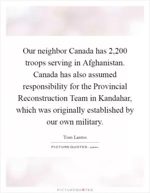 Our neighbor Canada has 2,200 troops serving in Afghanistan. Canada has also assumed responsibility for the Provincial Reconstruction Team in Kandahar, which was originally established by our own military Picture Quote #1