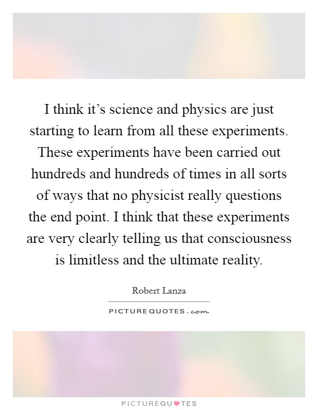 I think it's science and physics are just starting to learn from all these experiments. These experiments have been carried out hundreds and hundreds of times in all sorts of ways that no physicist really questions the end point. I think that these experiments are very clearly telling us that consciousness is limitless and the ultimate reality Picture Quote #1
