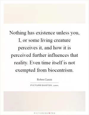 Nothing has existence unless you, I, or some living creature perceives it, and how it is perceived further influences that reality. Even time itself is not exempted from biocentrism Picture Quote #1