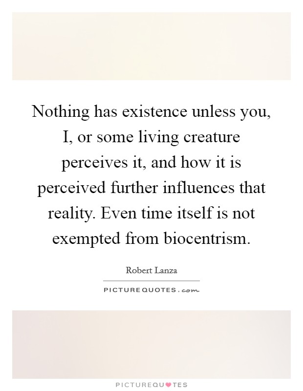 Nothing has existence unless you, I, or some living creature perceives it, and how it is perceived further influences that reality. Even time itself is not exempted from biocentrism Picture Quote #1