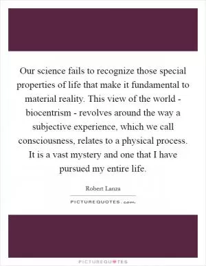 Our science fails to recognize those special properties of life that make it fundamental to material reality. This view of the world - biocentrism - revolves around the way a subjective experience, which we call consciousness, relates to a physical process. It is a vast mystery and one that I have pursued my entire life Picture Quote #1