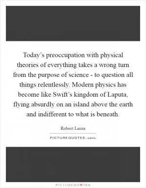 Today’s preoccupation with physical theories of everything takes a wrong turn from the purpose of science - to question all things relentlessly. Modern physics has become like Swift’s kingdom of Laputa, flying absurdly on an island above the earth and indifferent to what is beneath Picture Quote #1