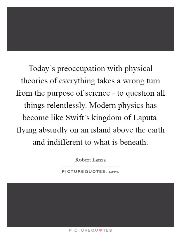 Today's preoccupation with physical theories of everything takes a wrong turn from the purpose of science - to question all things relentlessly. Modern physics has become like Swift's kingdom of Laputa, flying absurdly on an island above the earth and indifferent to what is beneath Picture Quote #1
