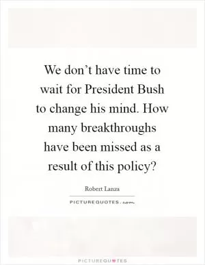 We don’t have time to wait for President Bush to change his mind. How many breakthroughs have been missed as a result of this policy? Picture Quote #1