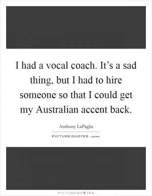 I had a vocal coach. It’s a sad thing, but I had to hire someone so that I could get my Australian accent back Picture Quote #1