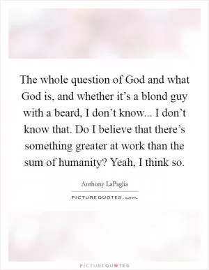 The whole question of God and what God is, and whether it’s a blond guy with a beard, I don’t know... I don’t know that. Do I believe that there’s something greater at work than the sum of humanity? Yeah, I think so Picture Quote #1
