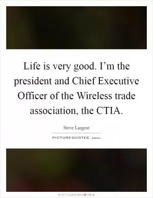 Life is very good. I’m the president and Chief Executive Officer of the Wireless trade association, the CTIA Picture Quote #1