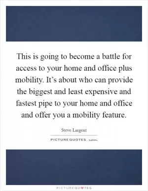 This is going to become a battle for access to your home and office plus mobility. It’s about who can provide the biggest and least expensive and fastest pipe to your home and office and offer you a mobility feature Picture Quote #1