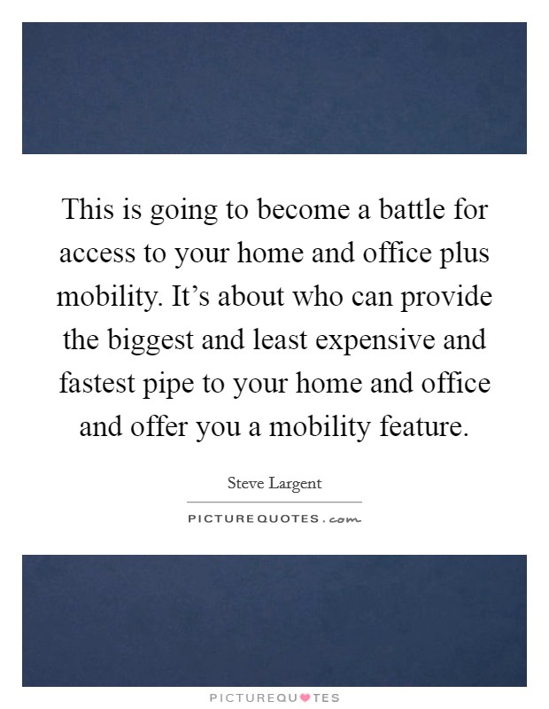 This is going to become a battle for access to your home and office plus mobility. It's about who can provide the biggest and least expensive and fastest pipe to your home and office and offer you a mobility feature Picture Quote #1