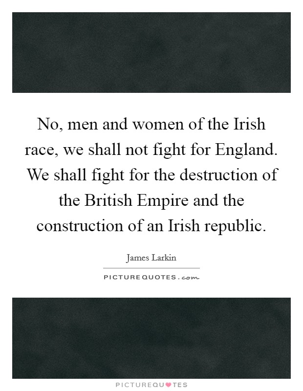 No, men and women of the Irish race, we shall not fight for England. We shall fight for the destruction of the British Empire and the construction of an Irish republic Picture Quote #1