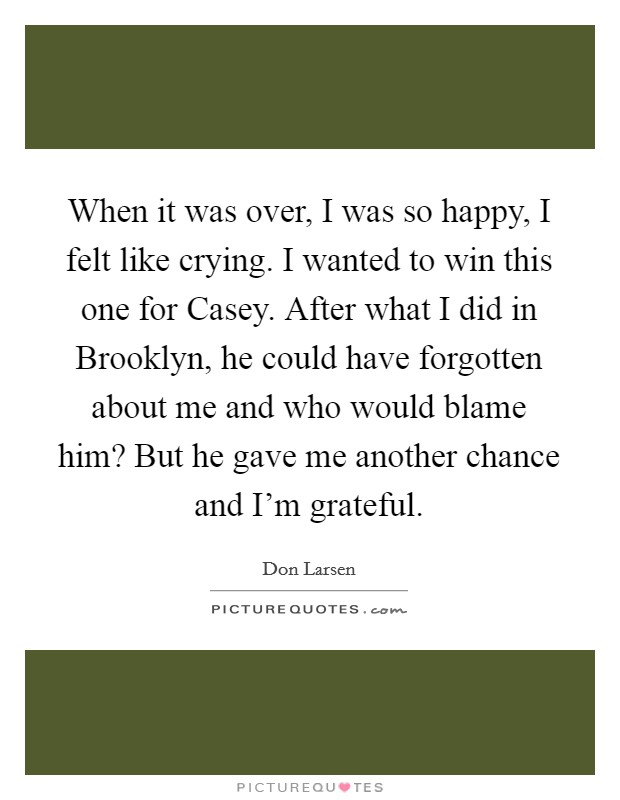 When it was over, I was so happy, I felt like crying. I wanted to win this one for Casey. After what I did in Brooklyn, he could have forgotten about me and who would blame him? But he gave me another chance and I'm grateful Picture Quote #1