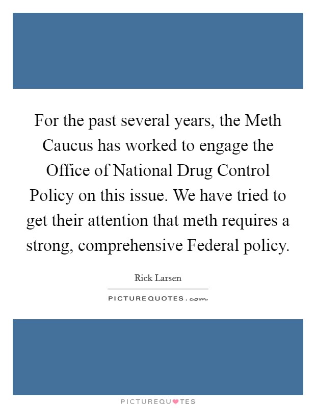 For the past several years, the Meth Caucus has worked to engage the Office of National Drug Control Policy on this issue. We have tried to get their attention that meth requires a strong, comprehensive Federal policy Picture Quote #1