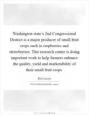 Washington state’s 2nd Congressional District is a major producer of small fruit crops such as raspberries and strawberries. This research center is doing important work to help farmers enhance the quality, yield and marketability of their small fruit crops Picture Quote #1