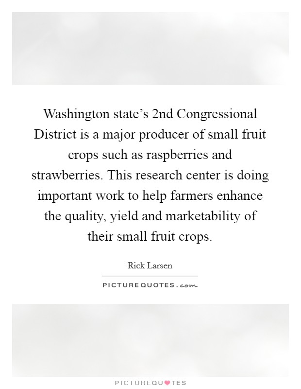 Washington state's 2nd Congressional District is a major producer of small fruit crops such as raspberries and strawberries. This research center is doing important work to help farmers enhance the quality, yield and marketability of their small fruit crops Picture Quote #1
