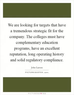 We are looking for targets that have a tremendous strategic fit for the company. The colleges must have complementary education programs, have an excellent reputation, long operating history and solid regulatory compliance Picture Quote #1
