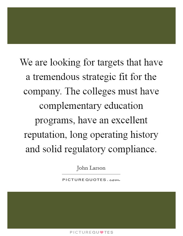 We are looking for targets that have a tremendous strategic fit for the company. The colleges must have complementary education programs, have an excellent reputation, long operating history and solid regulatory compliance Picture Quote #1