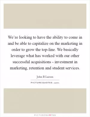 We’re looking to have the ability to come in and be able to capitalize on the marketing in order to grow the top-line. We basically leverage what has worked with our other successful acquisitions - investment in marketing, retention and student services Picture Quote #1