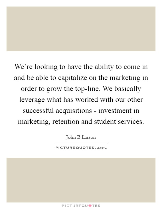 We're looking to have the ability to come in and be able to capitalize on the marketing in order to grow the top-line. We basically leverage what has worked with our other successful acquisitions - investment in marketing, retention and student services Picture Quote #1