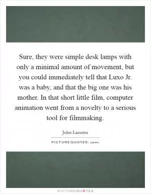 Sure, they were simple desk lamps with only a minimal amount of movement, but you could immediately tell that Luxo Jr. was a baby, and that the big one was his mother. In that short little film, computer animation went from a novelty to a serious tool for filmmaking Picture Quote #1