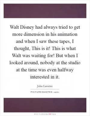 Walt Disney had always tried to get more dimension in his animation and when I saw these tapes, I thought, This is it! This is what Walt was waiting for! But when I looked around, nobody at the studio at the time was even halfway interested in it Picture Quote #1