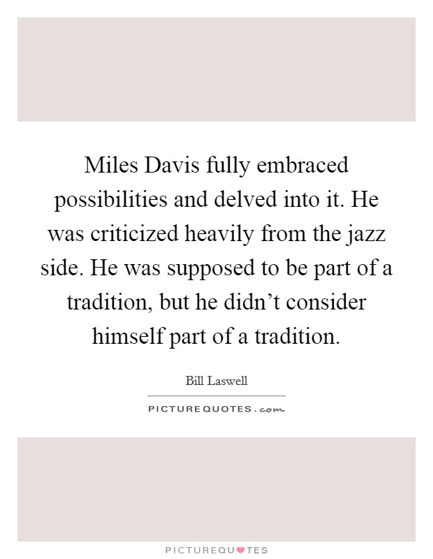 Miles Davis fully embraced possibilities and delved into it. He was criticized heavily from the jazz side. He was supposed to be part of a tradition, but he didn't consider himself part of a tradition Picture Quote #1