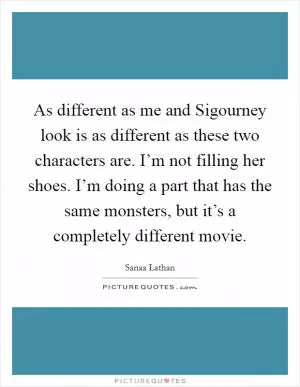 As different as me and Sigourney look is as different as these two characters are. I’m not filling her shoes. I’m doing a part that has the same monsters, but it’s a completely different movie Picture Quote #1