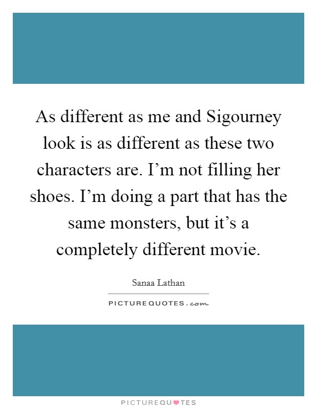 As different as me and Sigourney look is as different as these two characters are. I'm not filling her shoes. I'm doing a part that has the same monsters, but it's a completely different movie Picture Quote #1