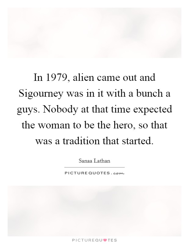 In 1979, alien came out and Sigourney was in it with a bunch a guys. Nobody at that time expected the woman to be the hero, so that was a tradition that started Picture Quote #1