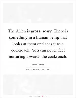 The Alien is gross, scary. There is something in a human being that looks at them and sees it as a cockroach. You can never feel nurturing towards the cockroach Picture Quote #1