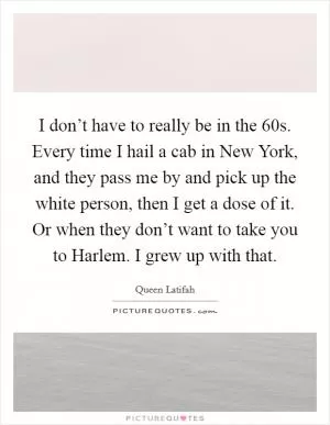 I don’t have to really be in the 60s. Every time I hail a cab in New York, and they pass me by and pick up the white person, then I get a dose of it. Or when they don’t want to take you to Harlem. I grew up with that Picture Quote #1