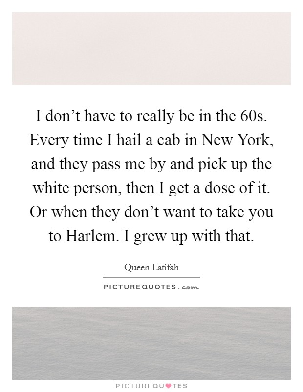 I don't have to really be in the 60s. Every time I hail a cab in New York, and they pass me by and pick up the white person, then I get a dose of it. Or when they don't want to take you to Harlem. I grew up with that Picture Quote #1