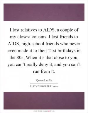 I lost relatives to AIDS, a couple of my closest cousins. I lost friends to AIDS, high-school friends who never even made it to their 21st birthdays in the  80s. When it’s that close to you, you can’t really deny it, and you can’t run from it Picture Quote #1