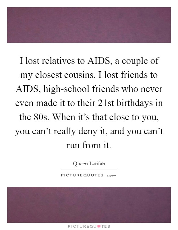 I lost relatives to AIDS, a couple of my closest cousins. I lost friends to AIDS, high-school friends who never even made it to their 21st birthdays in the  80s. When it's that close to you, you can't really deny it, and you can't run from it Picture Quote #1