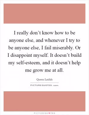 I really don’t know how to be anyone else, and whenever I try to be anyone else, I fail miserably. Or I disappoint myself. It doesn’t build my self-esteem, and it doesn’t help me grow me at all Picture Quote #1