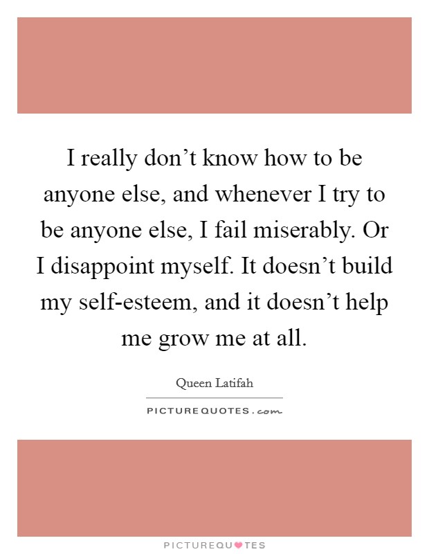 I really don't know how to be anyone else, and whenever I try to be anyone else, I fail miserably. Or I disappoint myself. It doesn't build my self-esteem, and it doesn't help me grow me at all Picture Quote #1