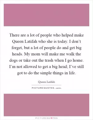 There are a lot of people who helped make Queen Latifah who she is today. I don’t forget, but a lot of people do and get big heads. My mom will make me walk the dogs or take out the trash when I go home. I’m not allowed to get a big head; I’ve still got to do the simple things in life Picture Quote #1