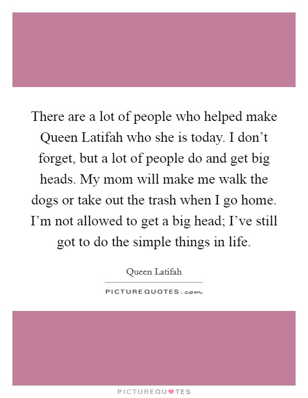 There are a lot of people who helped make Queen Latifah who she is today. I don't forget, but a lot of people do and get big heads. My mom will make me walk the dogs or take out the trash when I go home. I'm not allowed to get a big head; I've still got to do the simple things in life Picture Quote #1