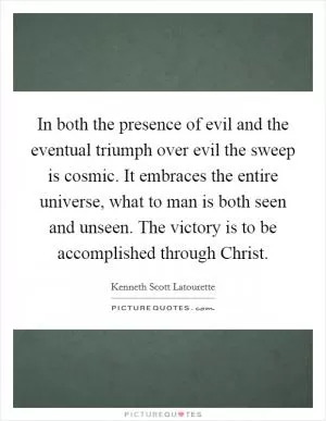 In both the presence of evil and the eventual triumph over evil the sweep is cosmic. It embraces the entire universe, what to man is both seen and unseen. The victory is to be accomplished through Christ Picture Quote #1