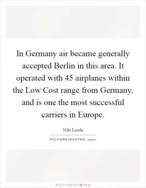 In Germany air became generally accepted Berlin in this area. It operated with 45 airplanes within the Low Cost range from Germany, and is one the most successful carriers in Europe Picture Quote #1