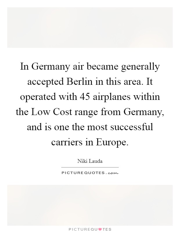 In Germany air became generally accepted Berlin in this area. It operated with 45 airplanes within the Low Cost range from Germany, and is one the most successful carriers in Europe Picture Quote #1