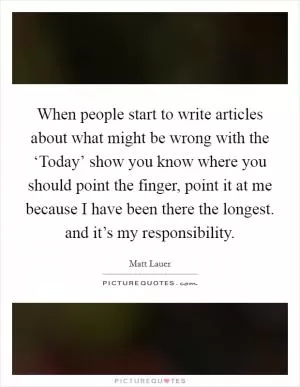 When people start to write articles about what might be wrong with the ‘Today’ show you know where you should point the finger, point it at me because I have been there the longest. and it’s my responsibility Picture Quote #1