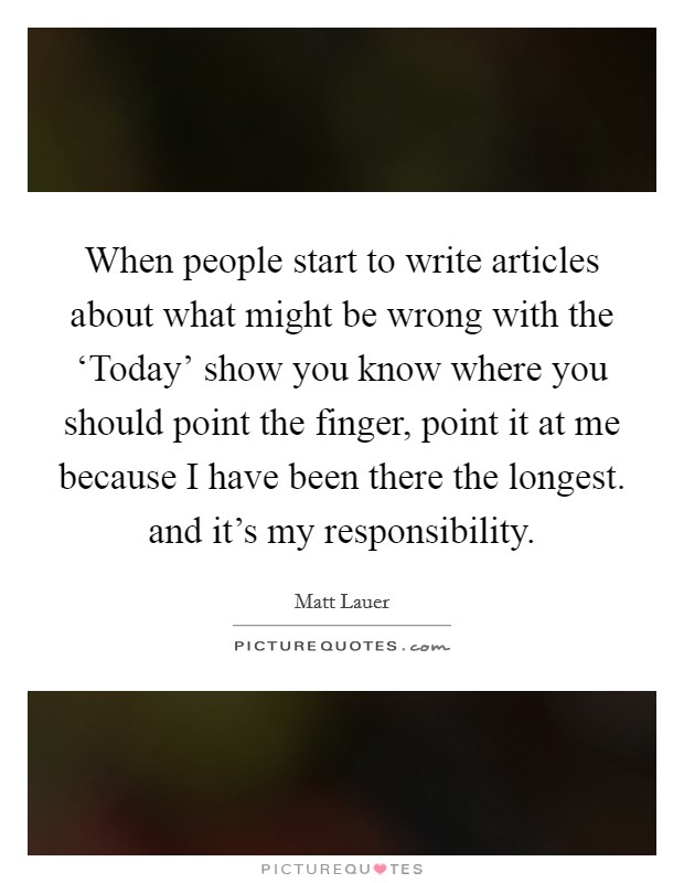 When people start to write articles about what might be wrong with the ‘Today' show you know where you should point the finger, point it at me because I have been there the longest. and it's my responsibility Picture Quote #1
