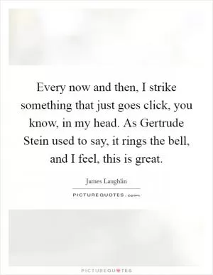 Every now and then, I strike something that just goes click, you know, in my head. As Gertrude Stein used to say, it rings the bell, and I feel, this is great Picture Quote #1