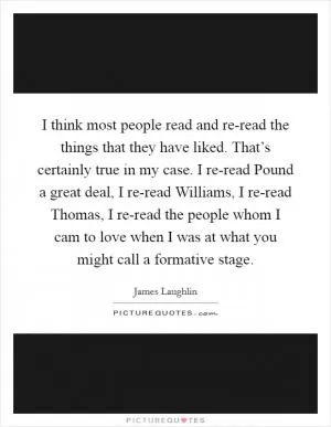 I think most people read and re-read the things that they have liked. That’s certainly true in my case. I re-read Pound a great deal, I re-read Williams, I re-read Thomas, I re-read the people whom I cam to love when I was at what you might call a formative stage Picture Quote #1