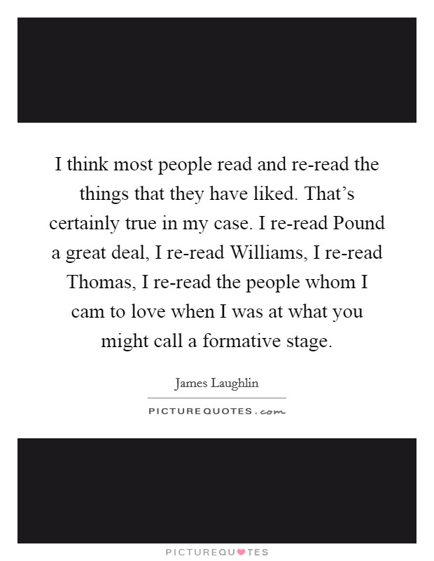 I think most people read and re-read the things that they have liked. That's certainly true in my case. I re-read Pound a great deal, I re-read Williams, I re-read Thomas, I re-read the people whom I cam to love when I was at what you might call a formative stage Picture Quote #1