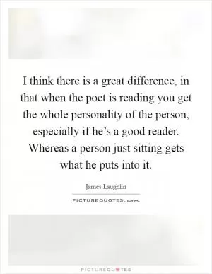 I think there is a great difference, in that when the poet is reading you get the whole personality of the person, especially if he’s a good reader. Whereas a person just sitting gets what he puts into it Picture Quote #1