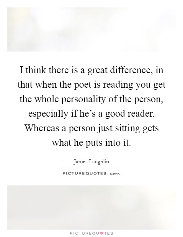 I think there is a great difference, in that when the poet is reading you get the whole personality of the person, especially if he's a good reader. Whereas a person just sitting gets what he puts into it Picture Quote #1