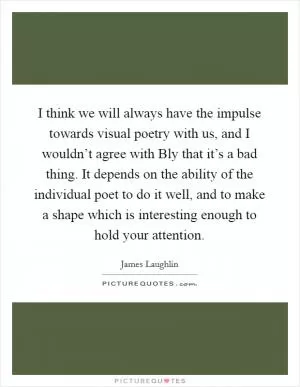 I think we will always have the impulse towards visual poetry with us, and I wouldn’t agree with Bly that it’s a bad thing. It depends on the ability of the individual poet to do it well, and to make a shape which is interesting enough to hold your attention Picture Quote #1